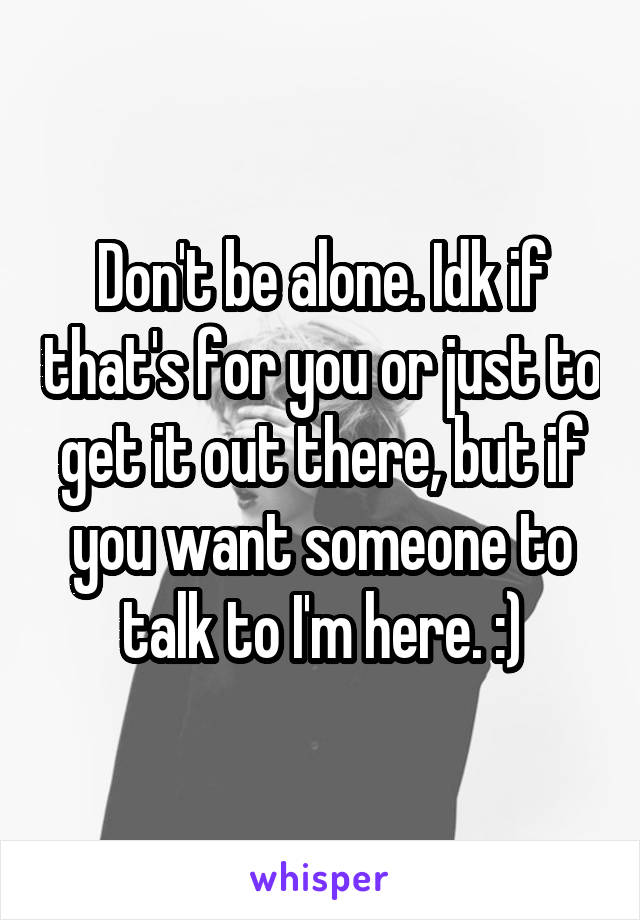 Don't be alone. Idk if that's for you or just to get it out there, but if you want someone to talk to I'm here. :)