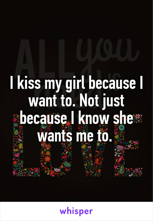 I kiss my girl because I want to. Not just because I know she wants me to. 