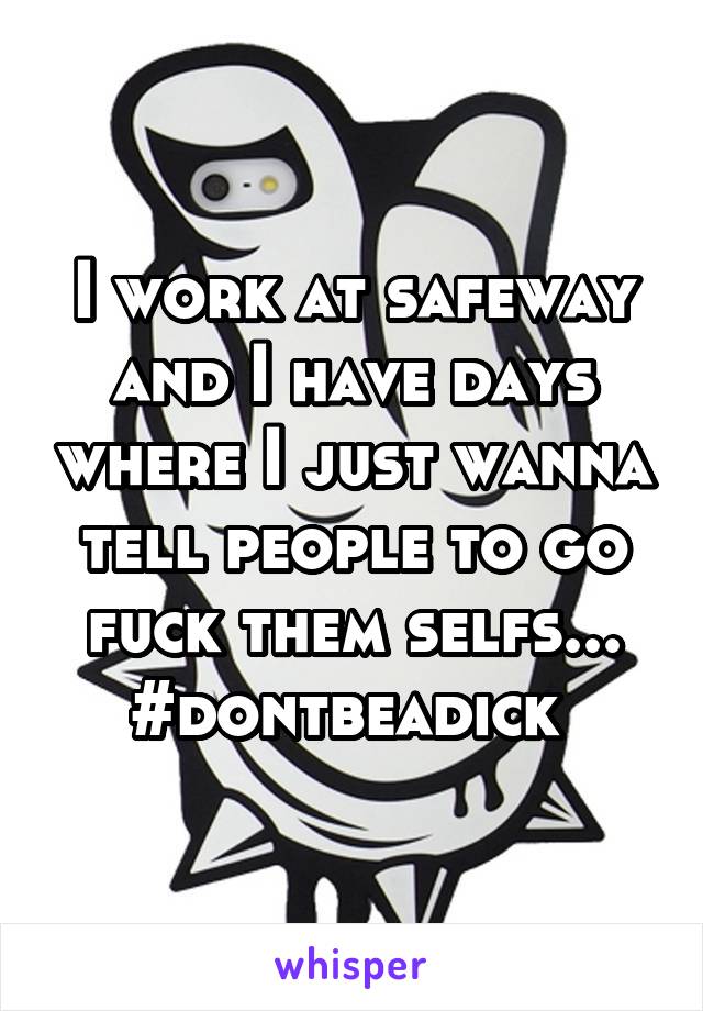 I work at safeway and I have days where I just wanna tell people to go fuck them selfs...
#dontbeadick 