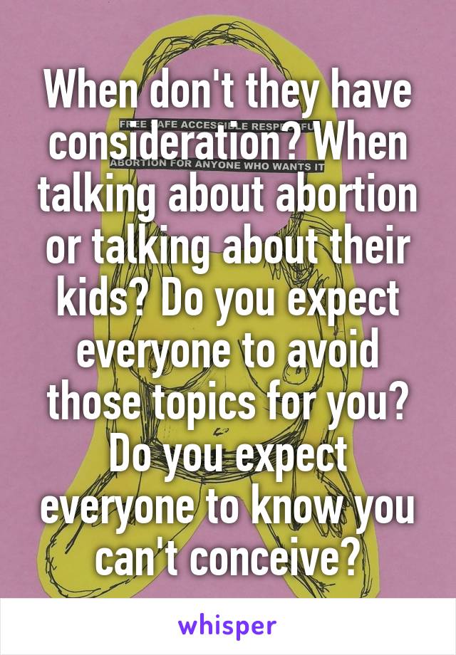 When don't they have consideration? When talking about abortion or talking about their kids? Do you expect everyone to avoid those topics for you? Do you expect everyone to know you can't conceive?