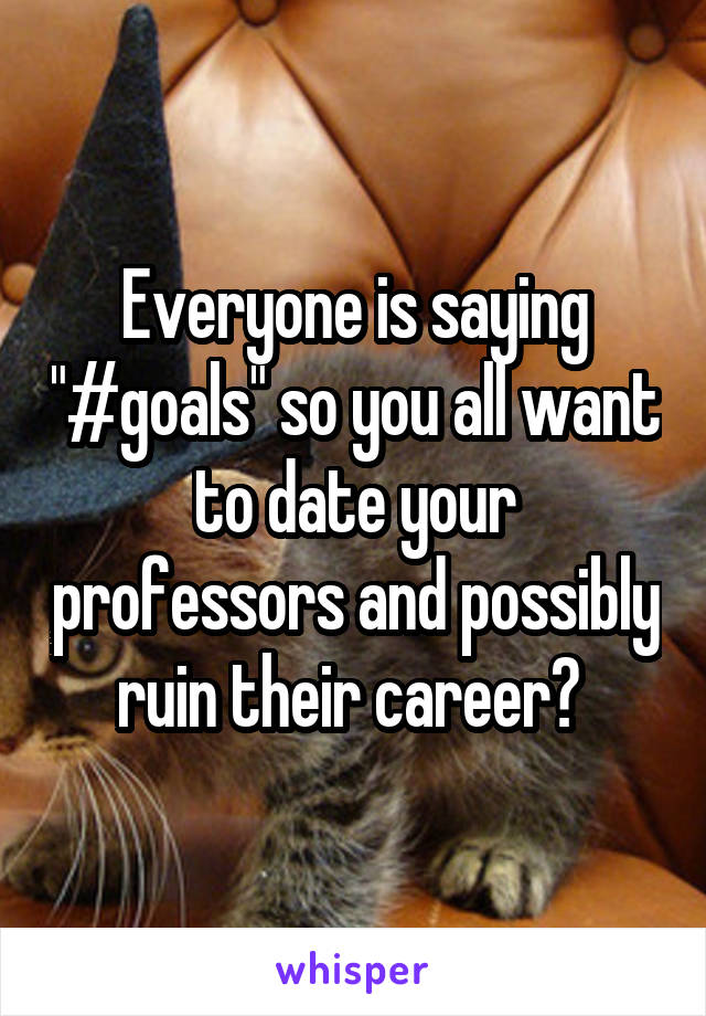 Everyone is saying "#goals" so you all want to date your professors and possibly ruin their career? 