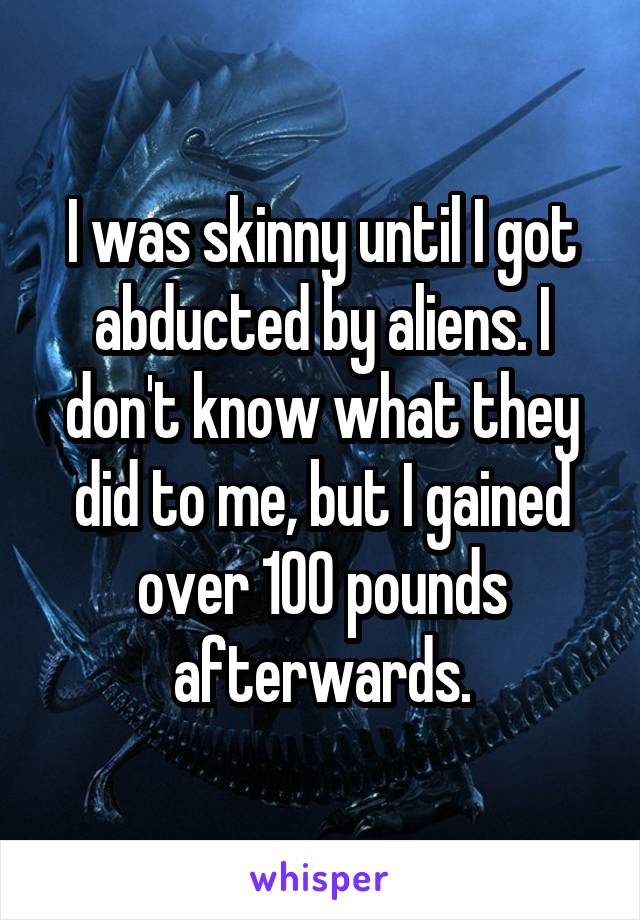 I was skinny until I got abducted by aliens. I don't know what they did to me, but I gained over 100 pounds afterwards.