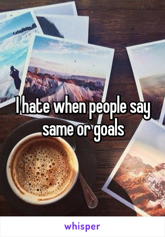 I hate when people say same or goals