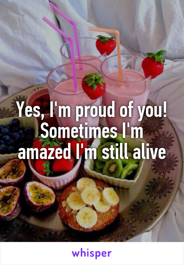 Yes, I'm proud of you!
Sometimes I'm amazed I'm still alive