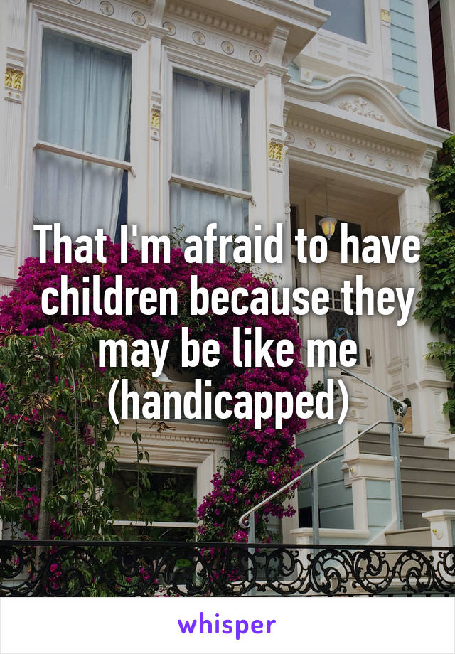 That I'm afraid to have children because they may be like me (handicapped)