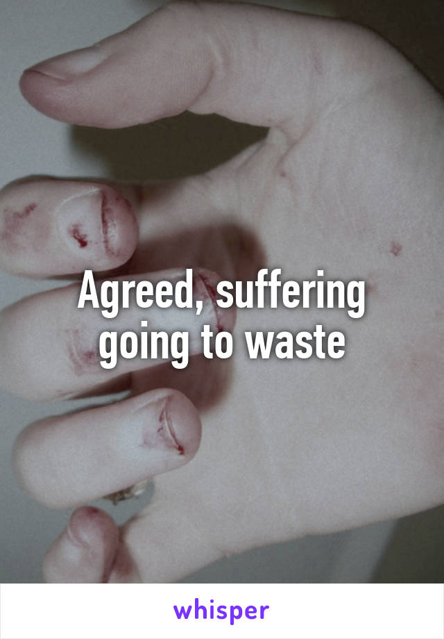 Agreed, suffering going to waste