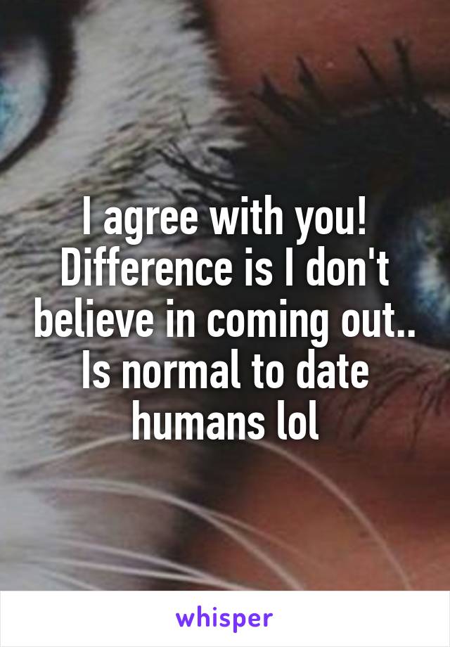 I agree with you! Difference is I don't believe in coming out.. Is normal to date humans lol