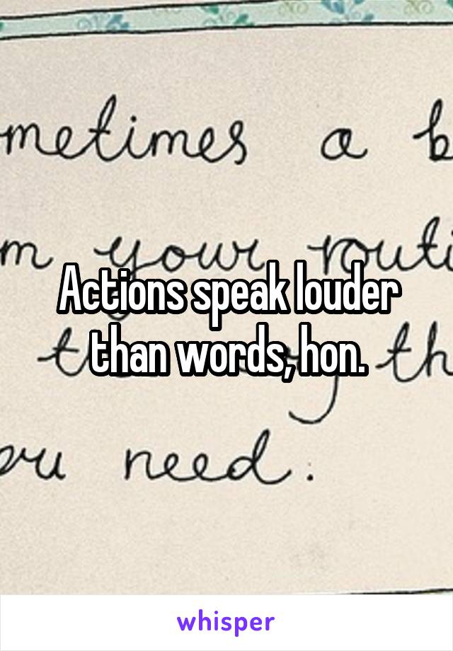 Actions speak louder than words, hon.