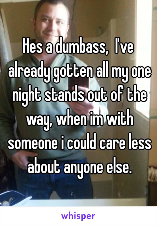 Hes a dumbass,  I've already gotten all my one night stands out of the way, when im with someone i could care less about anyone else.