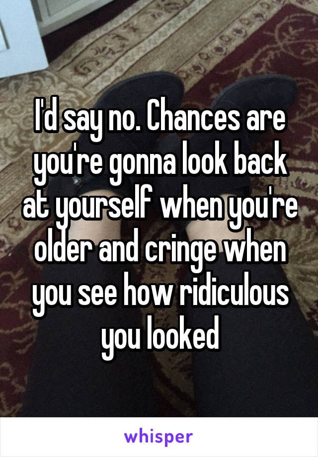 I'd say no. Chances are you're gonna look back at yourself when you're older and cringe when you see how ridiculous you looked