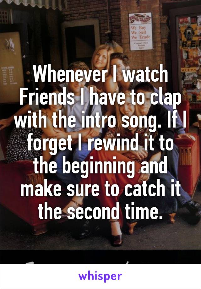 Whenever I watch Friends I have to clap with the intro song. If I forget I rewind it to the beginning and make sure to catch it the second time.