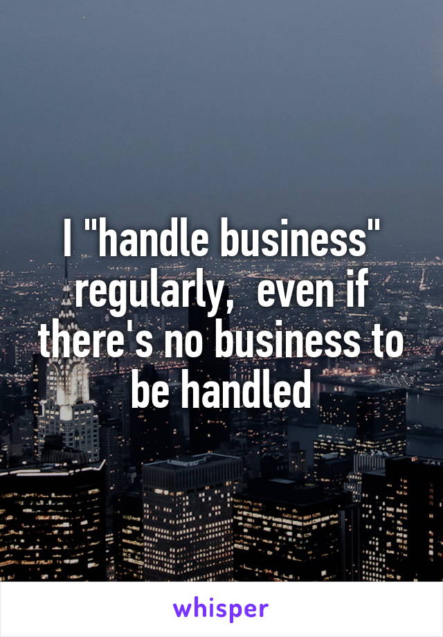 I "handle business" regularly,  even if there's no business to be handled