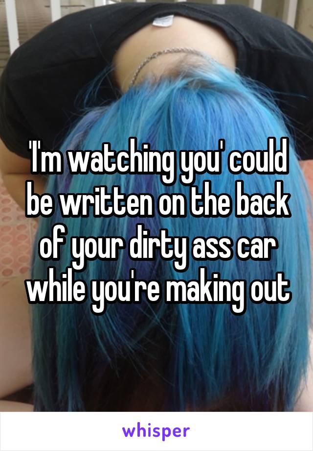 'I'm watching you' could be written on the back of your dirty ass car while you're making out