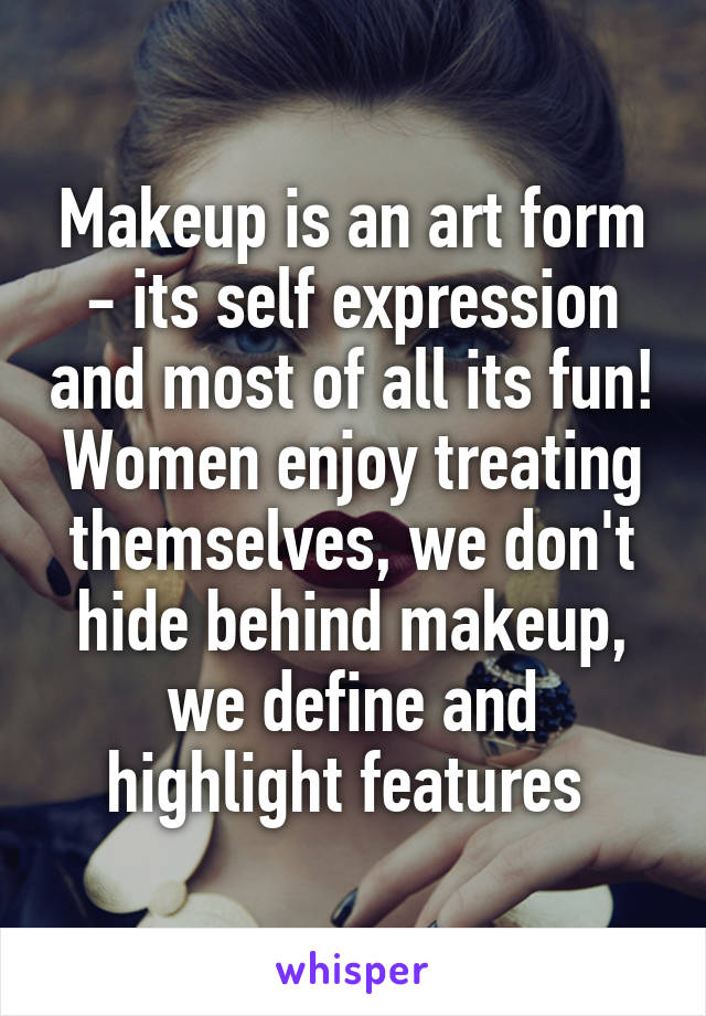 Makeup is an art form - its self expression and most of all its fun! Women enjoy treating themselves, we don't hide behind makeup, we define and highlight features 