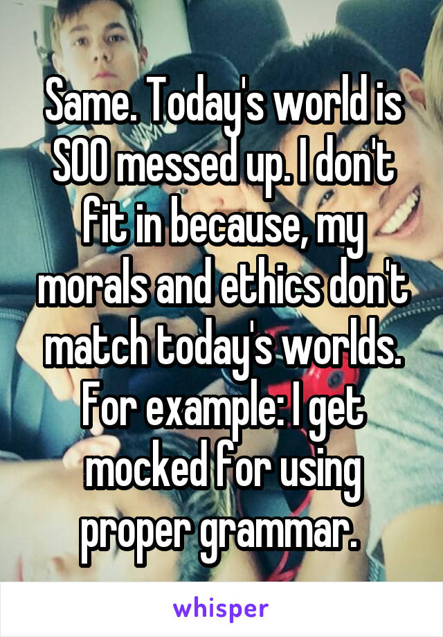 Same. Today's world is SOO messed up. I don't fit in because, my morals and ethics don't match today's worlds. For example: I get mocked for using proper grammar. 