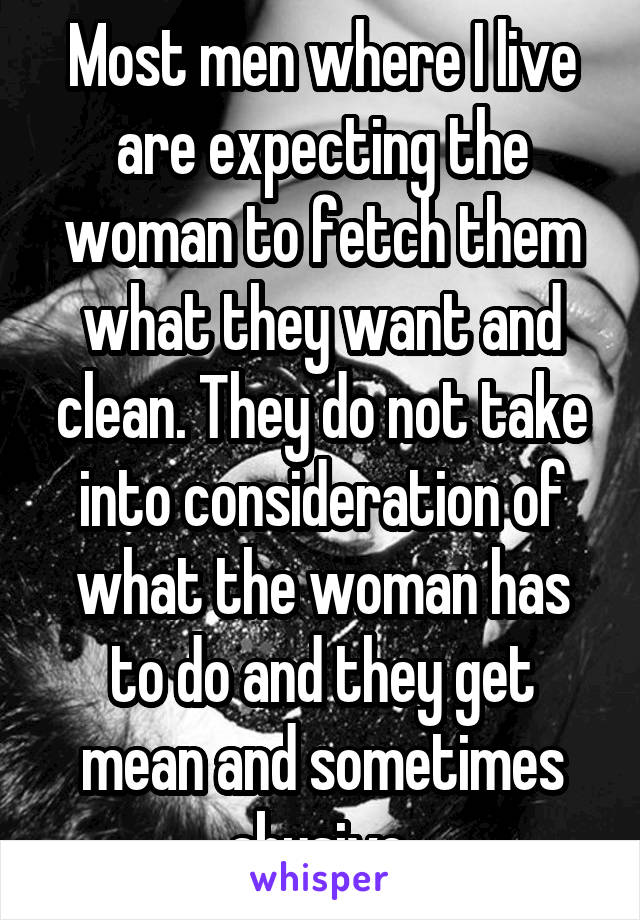 Most men where I live are expecting the woman to fetch them what they want and clean. They do not take into consideration of what the woman has to do and they get mean and sometimes abusive.