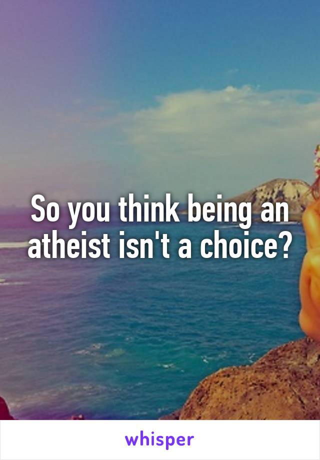 So you think being an atheist isn't a choice?