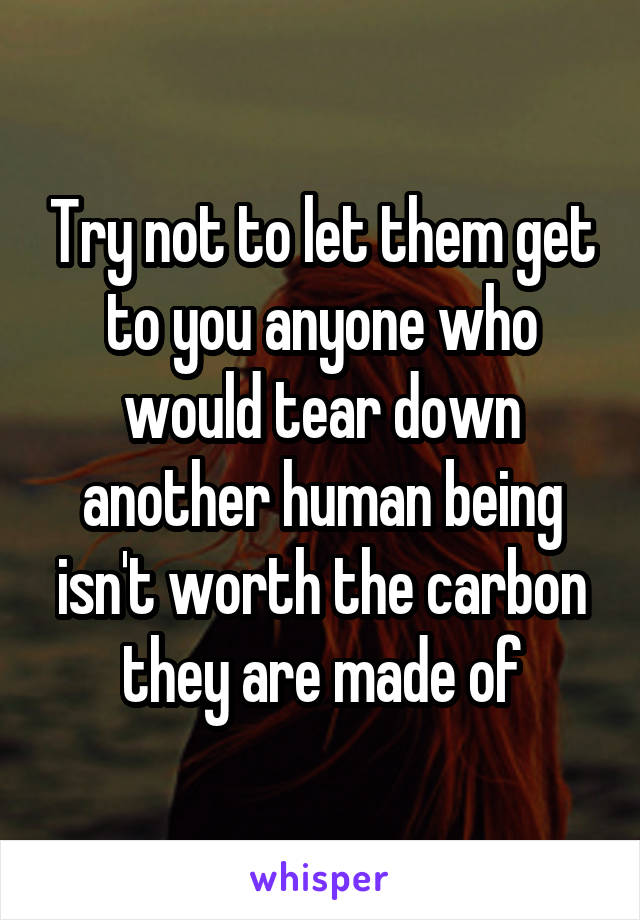 Try not to let them get to you anyone who would tear down another human being isn't worth the carbon they are made of