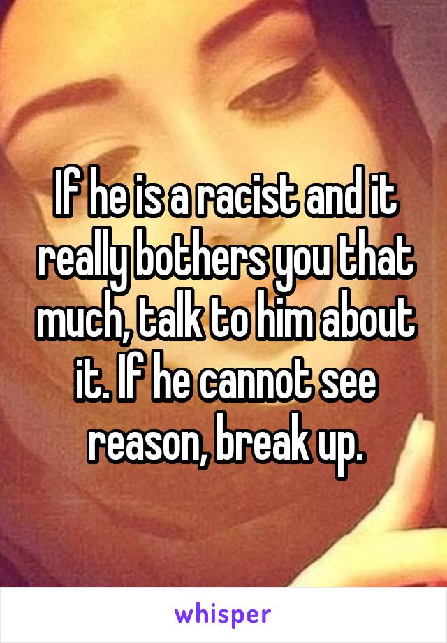 If he is a racist and it really bothers you that much, talk to him about it. If he cannot see reason, break up.