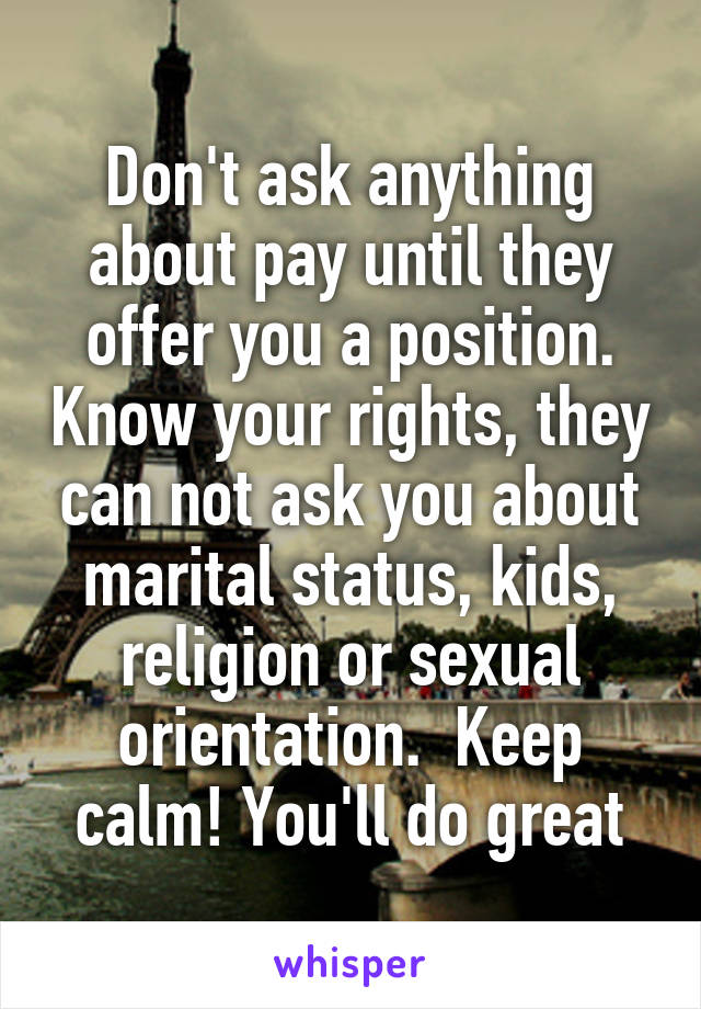 Don't ask anything about pay until they offer you a position. Know your rights, they can not ask you about marital status, kids, religion or sexual orientation.  Keep calm! You'll do great