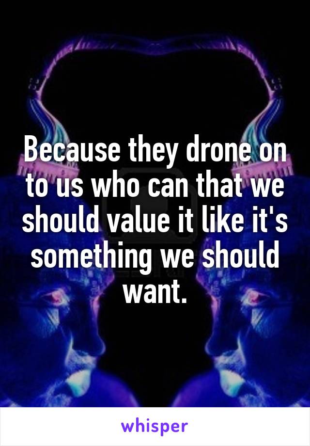 Because they drone on to us who can that we should value it like it's something we should want.