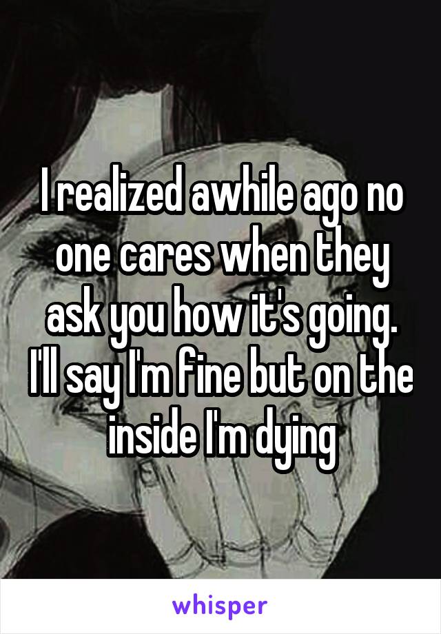 I realized awhile ago no one cares when they ask you how it's going. I'll say I'm fine but on the inside I'm dying