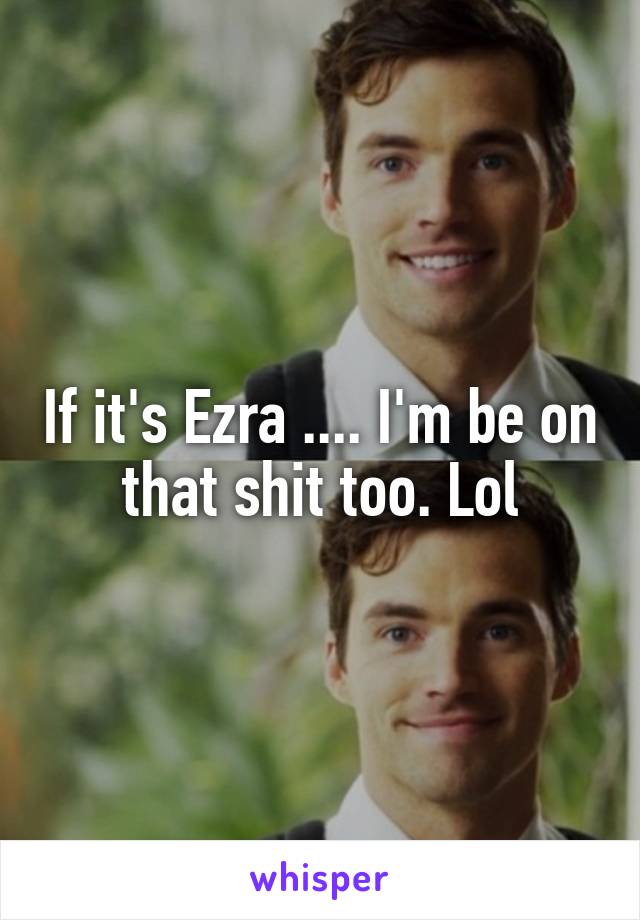 If it's Ezra .... I'm be on that shit too. Lol