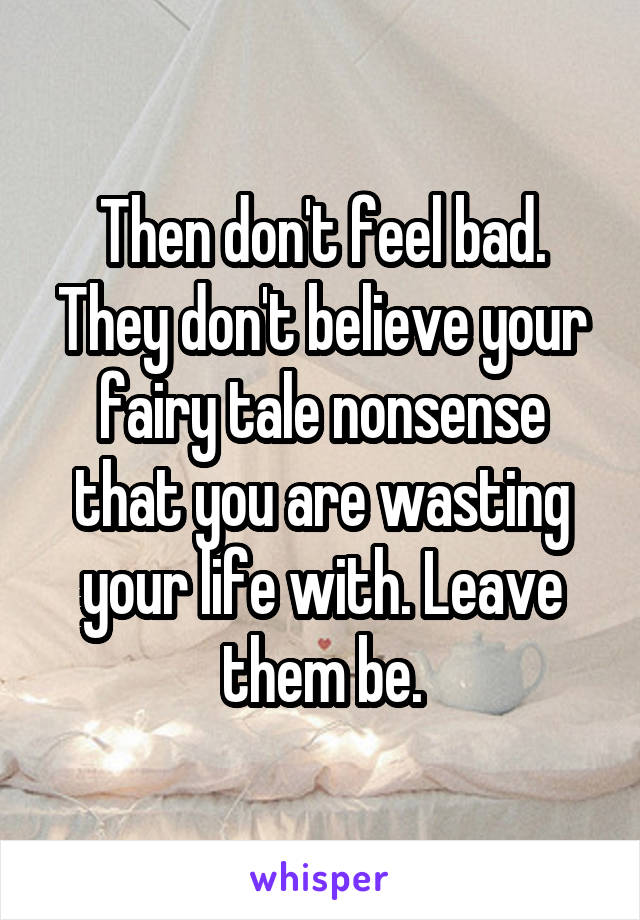 Then don't feel bad.
They don't believe your fairy tale nonsense that you are wasting your life with. Leave them be.