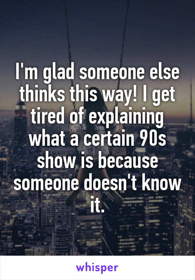 I'm glad someone else thinks this way! I get tired of explaining what a certain 90s show is because someone doesn't know it.