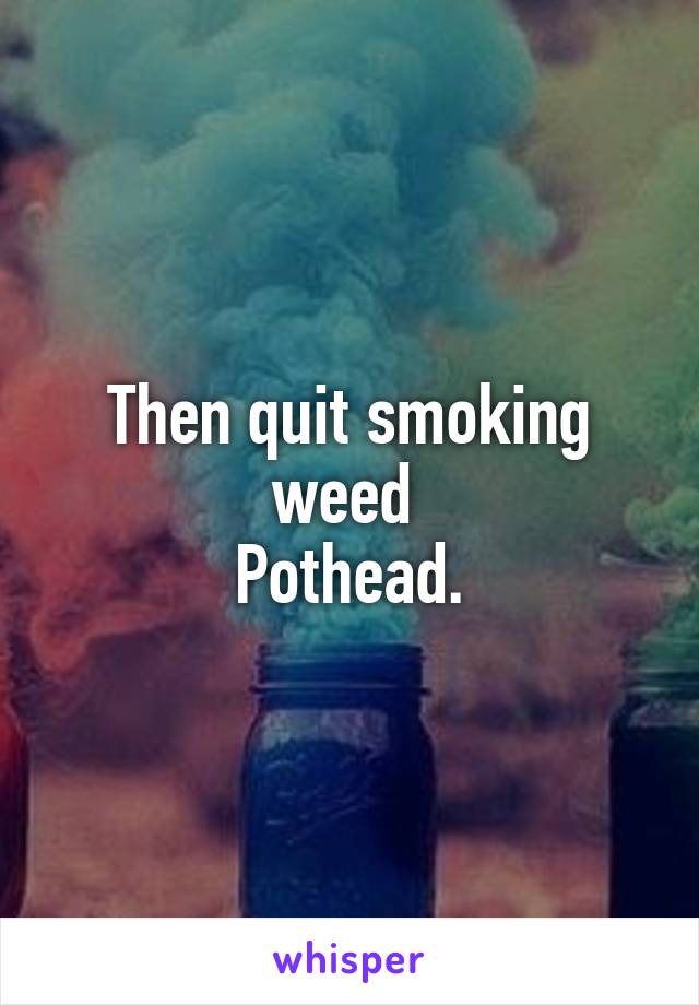 Then quit smoking weed 
Pothead.