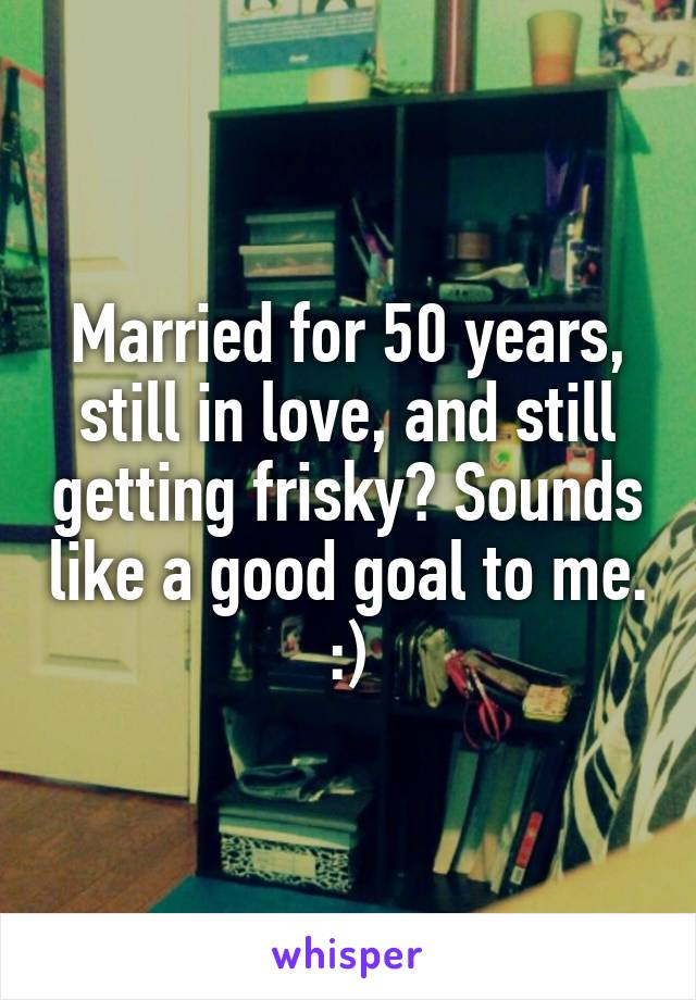 Married for 50 years, still in love, and still getting frisky? Sounds like a good goal to me. :)