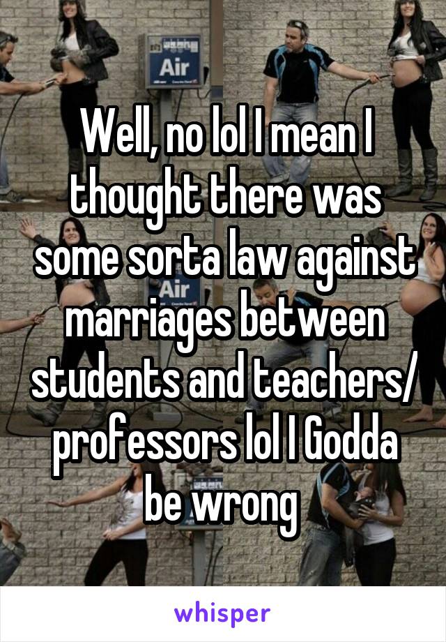 Well, no lol I mean I thought there was some sorta law against marriages between students and teachers/ professors lol I Godda be wrong 