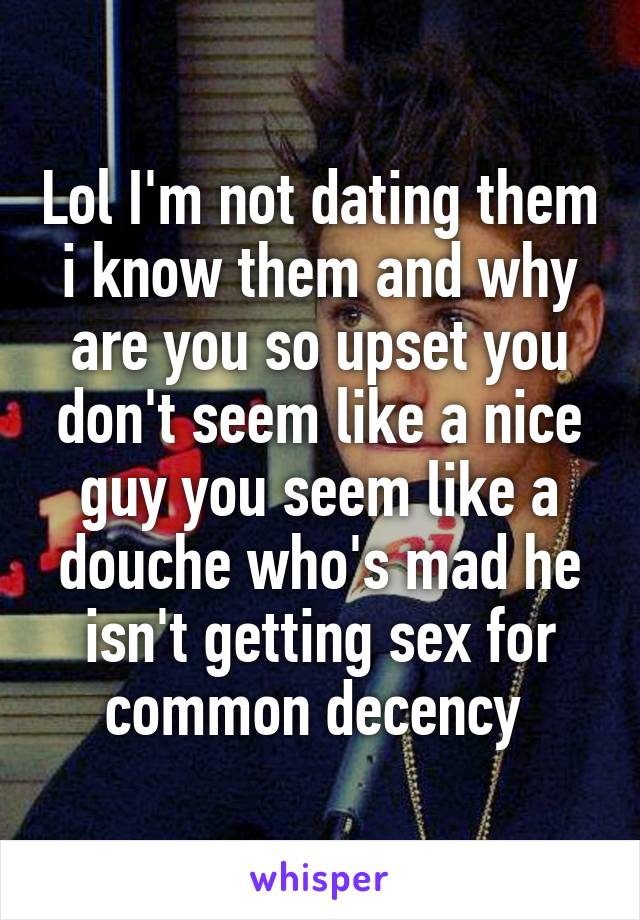 Lol I'm not dating them i know them and why are you so upset you don't seem like a nice guy you seem like a douche who's mad he isn't getting sex for common decency 