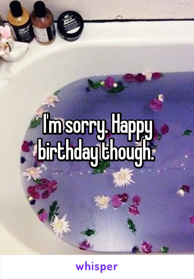 I'm sorry. Happy birthday though. 