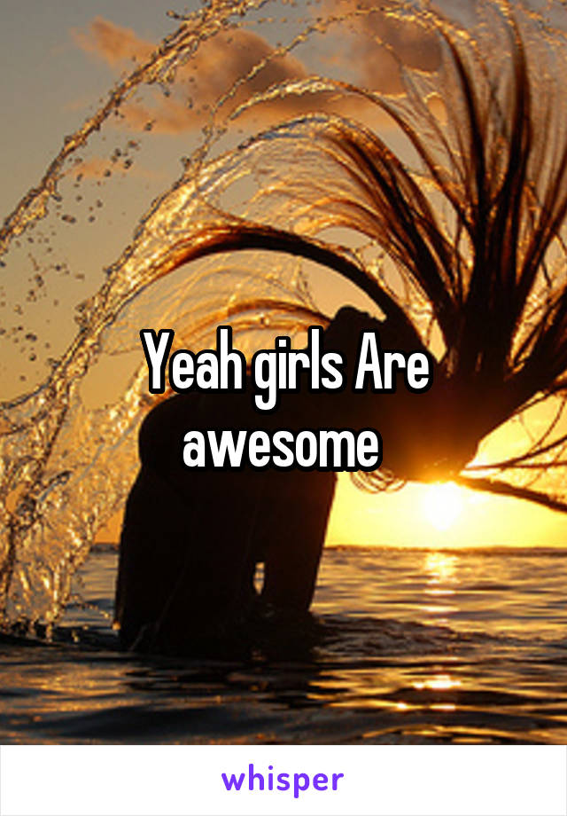 Yeah girls Are awesome 