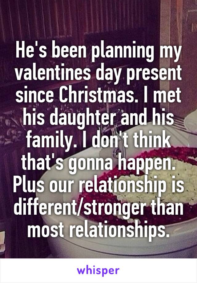 He's been planning my valentines day present since Christmas. I met his daughter and his family. I don't think that's gonna happen. Plus our relationship is different/stronger than most relationships.
