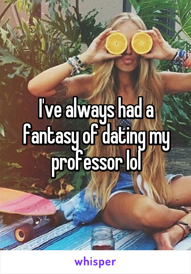 I've always had a fantasy of dating my professor lol