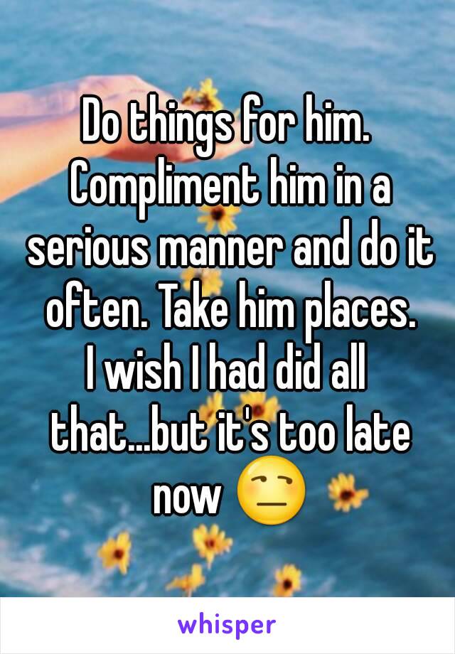 Do things for him. Compliment him in a serious manner and do it often. Take him places.
I wish I had did all that...but it's too late now 😒