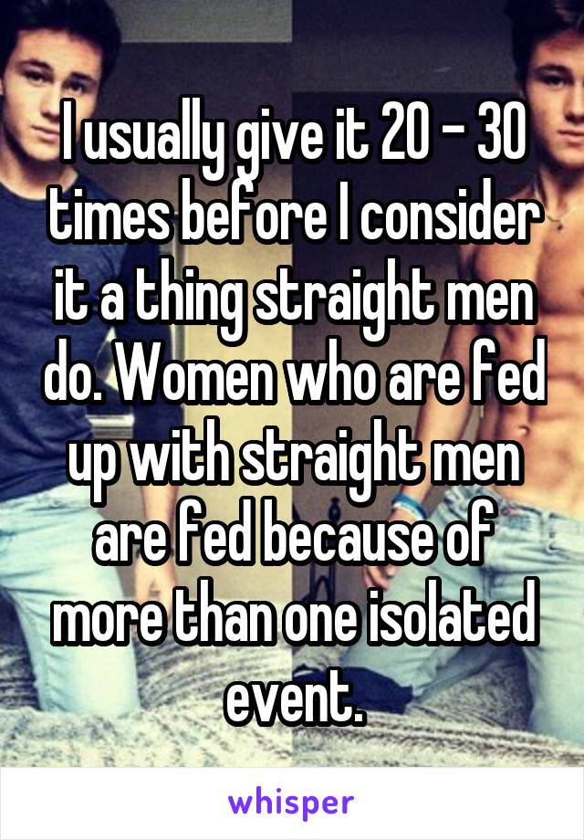 I usually give it 20 - 30 times before I consider it a thing straight men do. Women who are fed up with straight men are fed because of more than one isolated event.