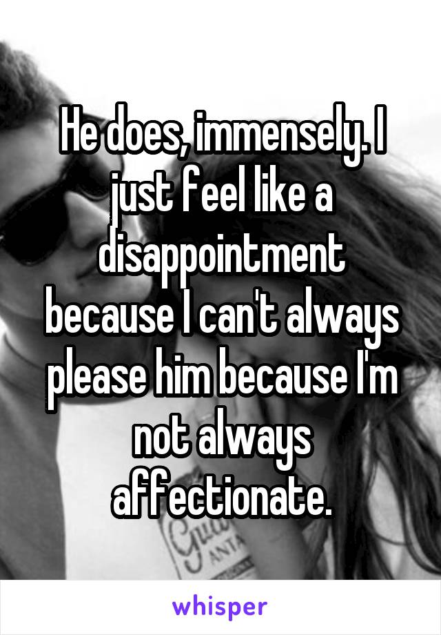 He does, immensely. I just feel like a disappointment because I can't always please him because I'm not always affectionate.