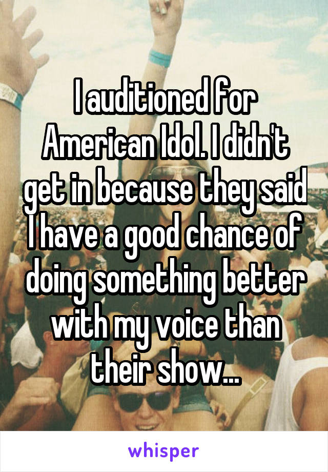 I auditioned for American Idol. I didn't get in because they said I have a good chance of doing something better with my voice than their show...