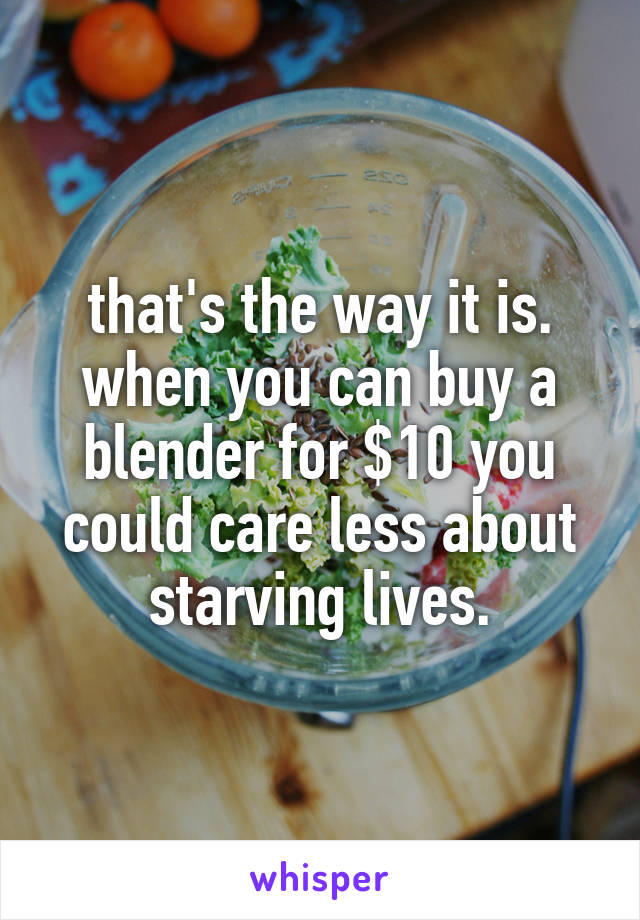 that's the way it is. when you can buy a blender for $10 you could care less about starving lives.