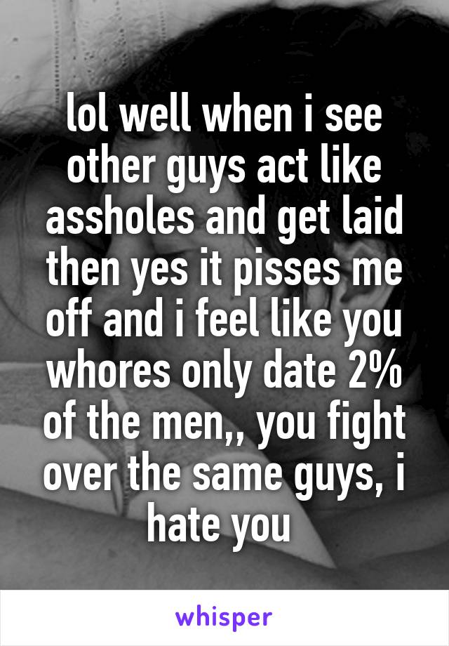 lol well when i see other guys act like assholes and get laid then yes it pisses me off and i feel like you whores only date 2% of the men,, you fight over the same guys, i hate you 