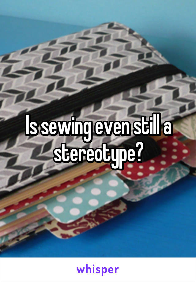 Is sewing even still a stereotype?