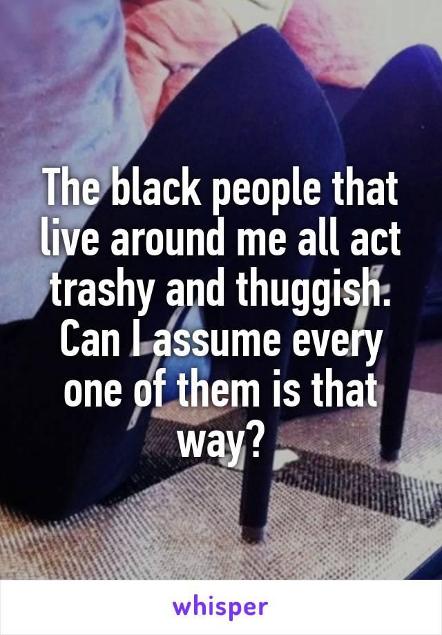 The black people that live around me all act trashy and thuggish. Can I assume every one of them is that way?