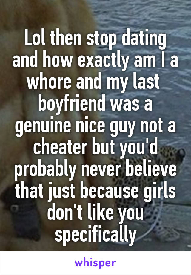 Lol then stop dating and how exactly am I a whore and my last  boyfriend was a genuine nice guy not a cheater but you'd probably never believe that just because girls don't like you specifically