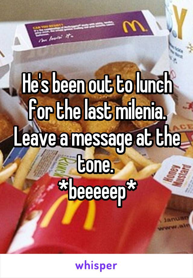 He's been out to lunch for the last milenia. Leave a message at the tone. 
*beeeeep*