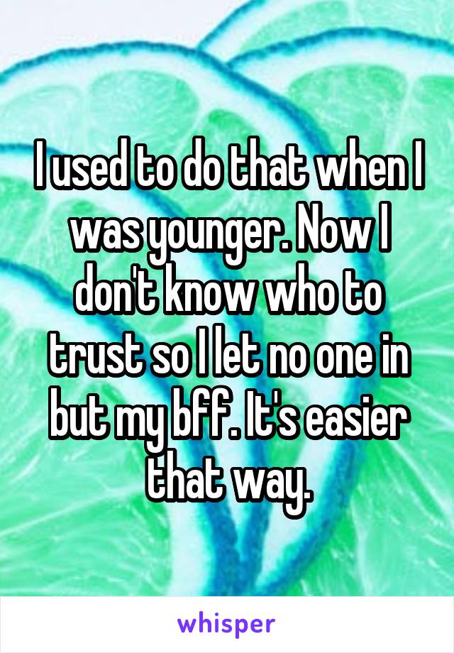 I used to do that when I was younger. Now I don't know who to trust so I let no one in but my bff. It's easier that way.