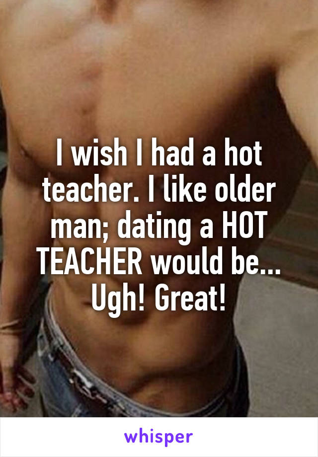 I wish I had a hot teacher. I like older man; dating a HOT TEACHER would be... Ugh! Great!