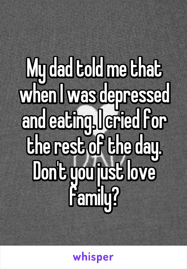 My dad told me that when I was depressed and eating. I cried for the rest of the day. Don't you just love family?